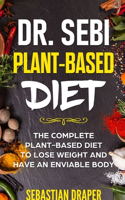 Dr Sebi Plant-Based Diet: The Complete Plant-Based Diet To Lose Weight And Have An Enviable Body