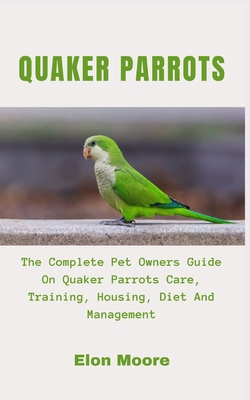 Quaker Parrots: The Complete Pet Owners Guide On Quaker Parrots Care, Training, Housing, Diet And Management