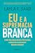 Eu e a Supremacia Branca: como reconhecer seu privilégio, combater o racismo e mudar o mundo