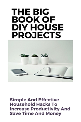 The Big Book Of DIY House Projects: Simple And Effective Household Hacks To Increase Productivity And Save Time And Money: Diy Home Organizers