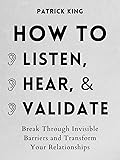 How to Listen, Hear, and Validate: Break Through Invisible Barriers and Transform Your Relationships