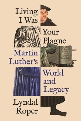 Living I Was Your Plague: Martin Luther's World and Legacy (The Lawrence Stone Lectures Book 12)