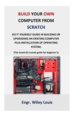 Build your own computer from scratch: Do it yourself guide in building or upgrading an existing computer plus installation of operating system, (The tested & trusted guide for beginner’s & prof)
