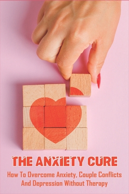 The Anxiety Cure: How To Overcome Anxiety, Couple Conflicts And Depression Without Therapy: Anxiety Self Help Books