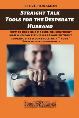 Straight Talk Tools for the Desperate Husband: How To Become A Masculine, Confident Man Who Can Fix His Marriage Without Looking Like A Controlling A**hole