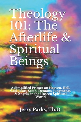 Theology 101: The Afterlife & Spiritual Beings: A Simplified Primer on Heaven, Hell, God, Jesus, Satan, Demons, Judgments, & Angels in the Unseen Spiritual World