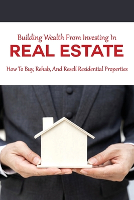 Building Wealth From Investing In Real Estate: How To Buy, Rehab, And Resell Residential Properties: Real Estate Investing Books 2020