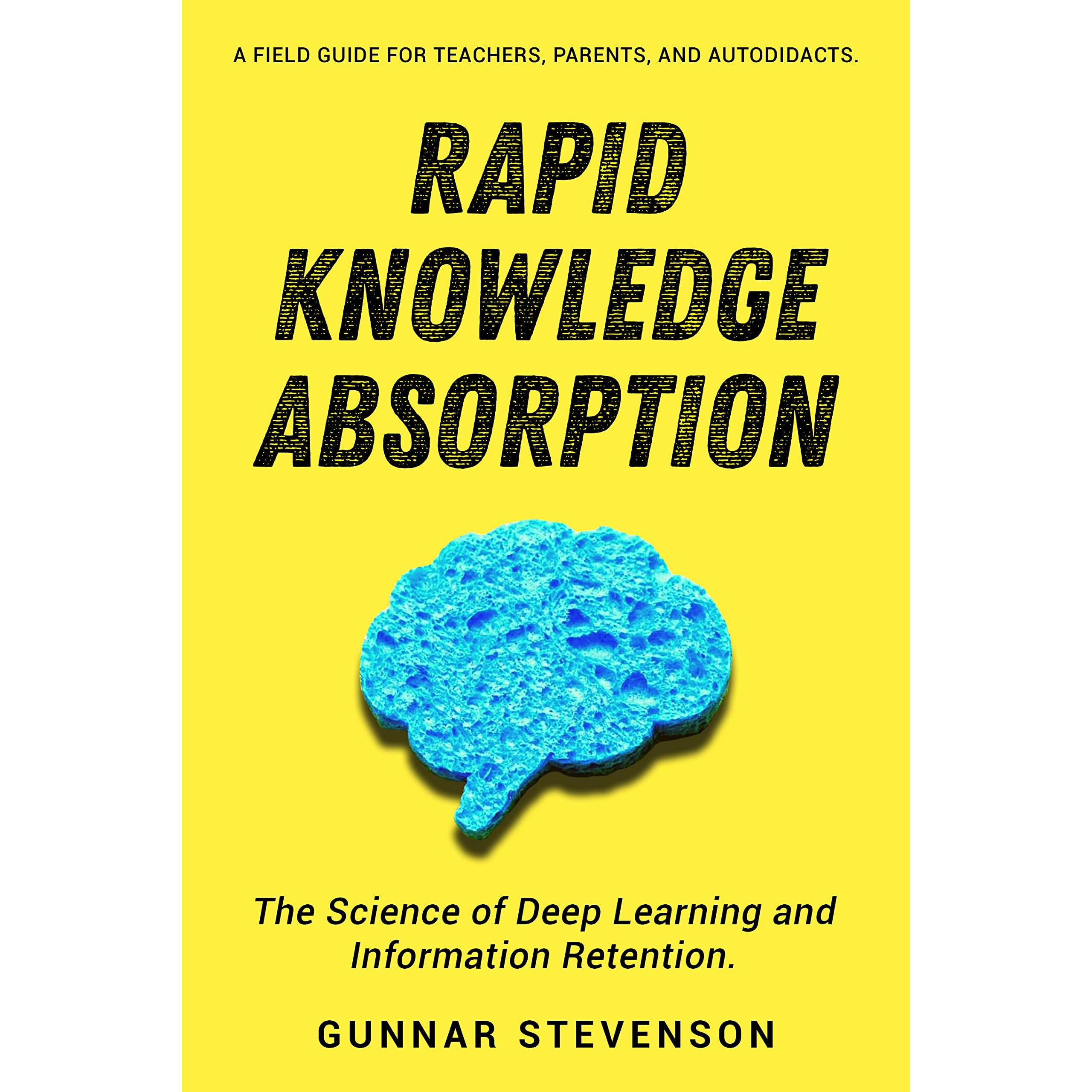 Rapid Knowledge Absorption The Science Of Deep Learning And Information Retention A Field Guide For Teachers Parents And Autodidacts By Gunnar Stevenson