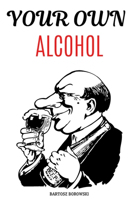 YOUR OWN ALCOHOL: DITY Tutorial, Homemade Alcohol, The Complete Guidebook to Making Your Own Wine, Vodka, Tincture (Do It Yourself)