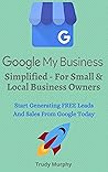 Google My Business Simplified - For Small & Local Business Owners: Start Generating FREE Leads & Sales From Google Today With A Google My Business Listing