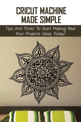 Cricut Machine Made Simple: Tips And Tricks To Start Making Real Your Projects Ideas Today!: Cricut Books