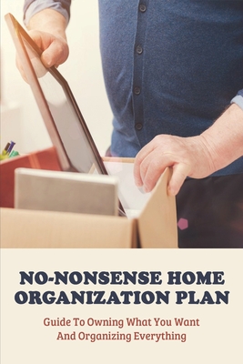 No-Nonsense Home Organization Plan: Guide To Owning What You Want And Organizing Everything: Declutter And Organize Your Home