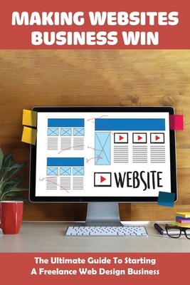 Making Websites Business Win: The Ultimate Guide To Starting A Freelance Web Design Business: Small Business For Dummies