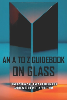 An A To Z Guidebook On Glass: Things You May Not Know About Glasses And How To Correctly Price Them: Books About Glass