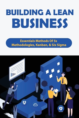 Building A Lean Business: Essentials Methods Of 5s Methodologies, Kanban, & Six Sigma: Business Tips And Ideas