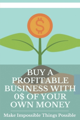 Buy A Profitable Business With 0$ Of Your Own Money: Make Impossible Things Possible: Start Your Business Buying Empire With No Money