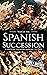 War of the Spanish Succession: A History from Beginning to End (History of Spain)