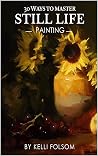 30 Ways to Master Still Life Painting by Kelli Folsom