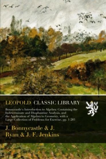 Bonnycastle's Introduction to Algebra: Containing the Indeterminate and Diophantine Analysis, and the Application of Algebra to Geometry, with a Large Collection of Problems for Exercise, pp. 1-283