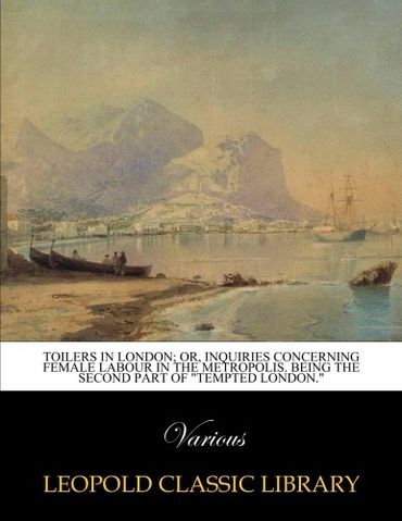 Toilers in London; or, Inquiries concerning female labour in the metropolis. Being the second part of "Tempted London."