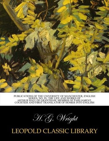 Publications of the University of Manchester, English series, No. IX; The life and works of Arthur Hall of Grantham, member of Parliament, courtier and first translator of Homer into English