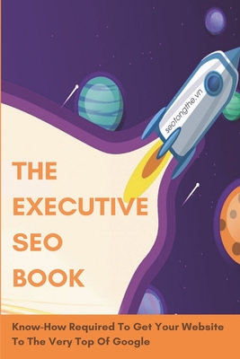 The Executive SEO Book: Know-How Required To Get Your Website To The Very Top Of Google: How To Get Your Website On Google