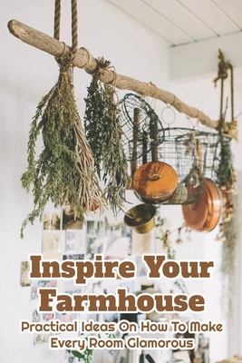 Inspire Your Farmhouse: Practical Ideas On How To Make Every Room Glamorous: Patina Farm Living (Paperback)