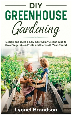 DIY Greenhouse Gardening: Design and Build a Low-Cost Solar Greenhouse to Grow Vegetables, Fruits and Herbs All-Year-Round
