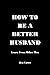 HOW TO BE A BETTER HUSBAND:...