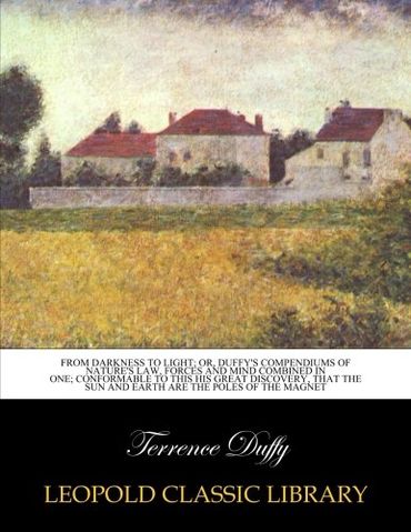 From darkness to light; or, Duffy's compendiums of nature's law, forces and mind combined in one; conformable to this his great discovery, that the sun and earth are the poles of the magnet