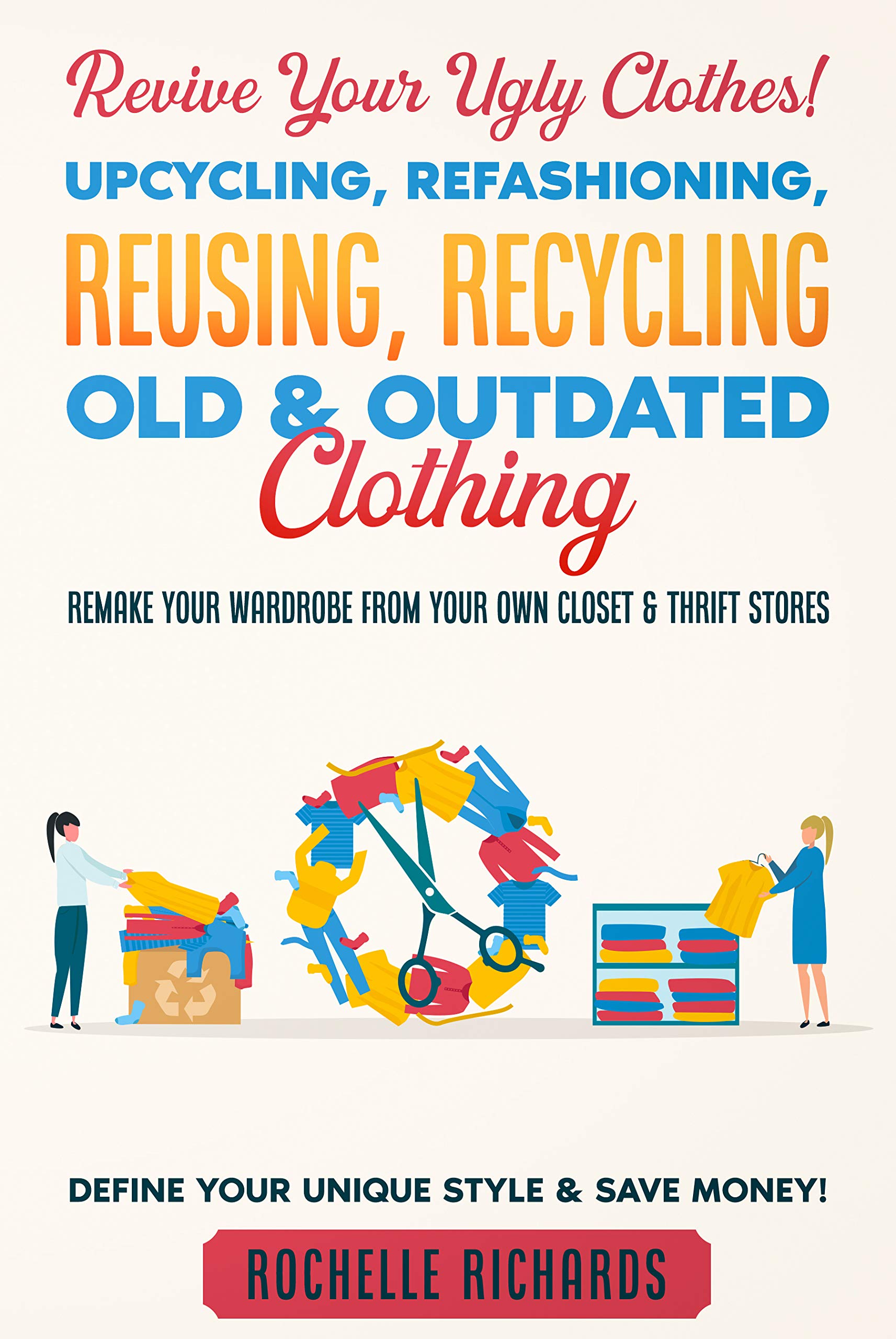 Revive Your Ugly Clothes! Upcycling, Refashioning, Reusing, Recycling Old & Outdated Clothing: Remake Your Wardrobe from Your Own Closet & Thrift Stores - Define Your Unique Style & Save Money! (Kindle Edition)