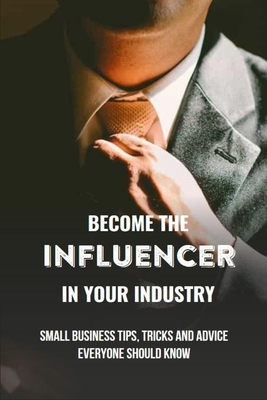 Become The Influencer In Your Industry: Small Business Tips, Tricks And Advice Everyone Should Know: Business Books Of 2019