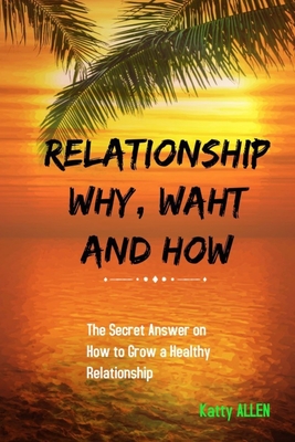 RELATIONSHIP WHY, WHAT AND HOW: The Secret Answer on How to Grow a Healthy Relationship
