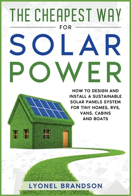 The Cheapest Way for Solar Power: How to Design and Install a Sustainable Solar Panels System for Tiny Homes, RVS, Vans, Cabins and Boats