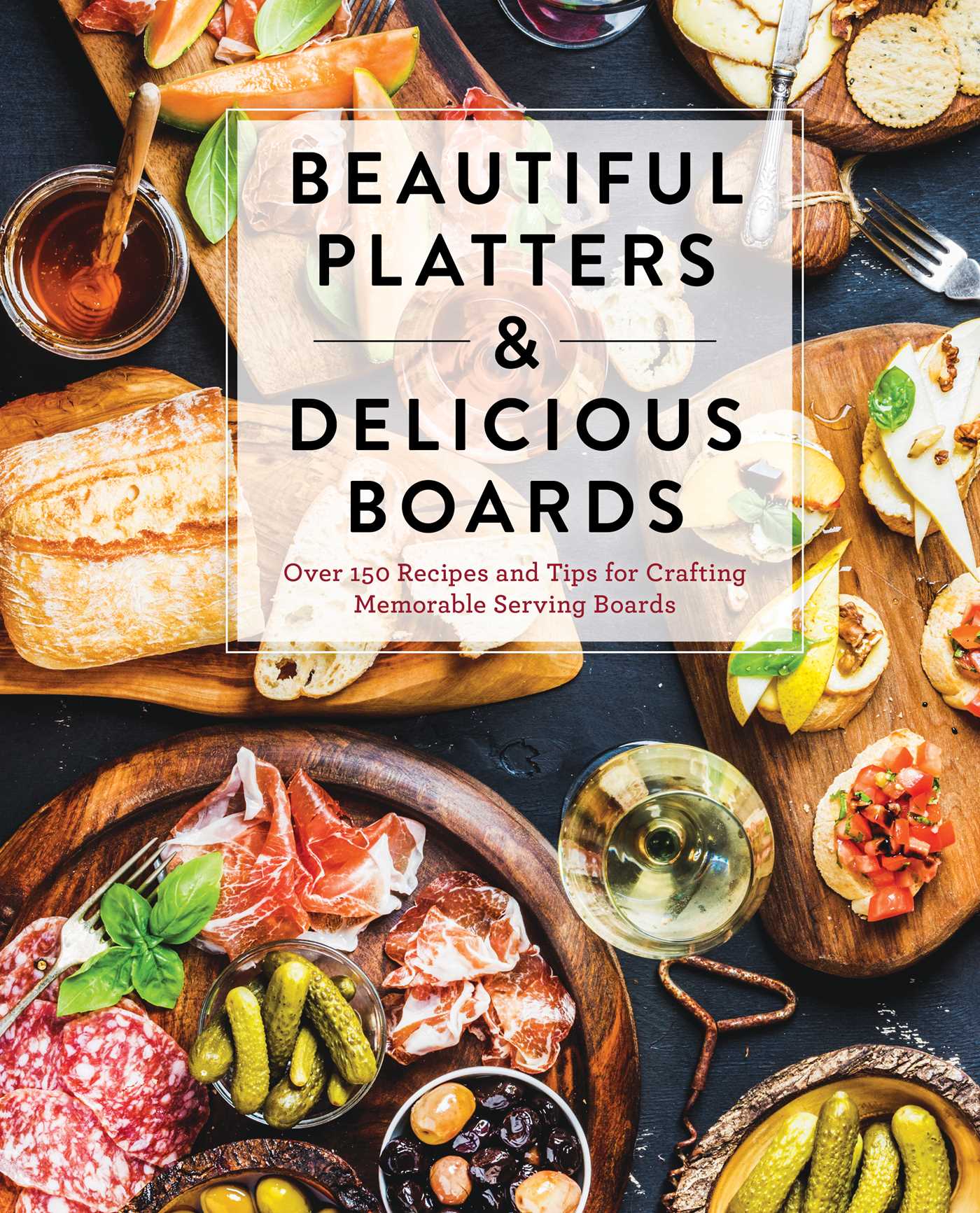 Beautiful Platters and Delicious Boards: Over 150 Recipes and Tips for Crafting Memorable Charcuterie Serving Boards