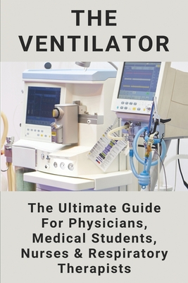 The Ventilator: The Ultimate Guide For Physicians, Medical Students, Nurses & Respiratory Therapists: Ventilator Book For Medical Students