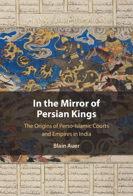 In the Mirror of Persian Kings: The Origins of Perso-Islamic Courts and Empires in India (Cambridge Studies in Islamic Civilization)