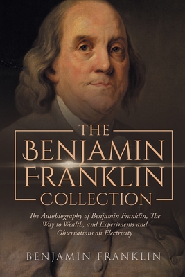 The Benjamin Franklin Collection: the Autobiography of Benjamin Franklin, the Way to Wealth, and Experiments and Observations on Electricity