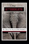 The A**HOLE'S Guide To Arguing: (Or, How To Succeed In Politics)