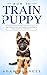 How To Train A Puppy: A Step By Step Guide to Raising Your Dog In Just 7 Days: Basics, Commands, Tricks, Skills, Exercises And Everything You Need So Your Pup Will Understand You!