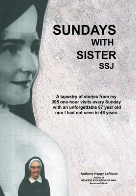 Sundays with Sister Ssj: A Tapestry of Stories from My 395 One-Hour Visits Every Sunday with an Unforgettable 87 Year Old Nun I Had Not Seen in 46 Years