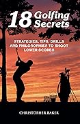 18 Golfing Secrets : Strategies, Tips, Drills and Philosophies To Shoot Lower Scores