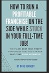 How to Run A Profitable Franchise on The Side While Stuck in Your Full-Time Job!: The 7 Low-Cost High-Profit Franchises That You Can Run Part-Time From Anywhere! Your Step by Step Guide.