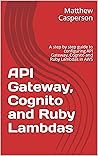 API Gateway, Cognito and Ruby Lambdas: A step by step guide to configuring API Gateway, Cognito and Ruby Lambdas in AWS (AWS Cloud Guides)