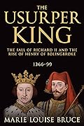 The Usurper King: The Fall of Richard II and the Rise of Henry of Bolingbroke, 1366-99