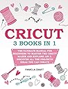 Cricut: 3 books in 1: The Ultimate Manual for Beginners to Master The Cricut Maker and Explore Air 2. Discover all the Projects Ideas You Can Create and How to Start a Profitable Cricut Business