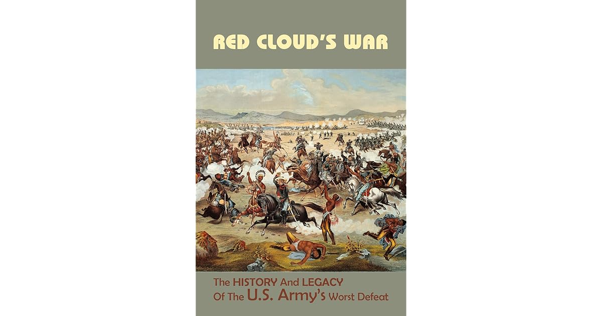 Red Cloud’s War The History And Legacy Of The U.S. Army’s Worst Defeat