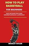 How To Play Basketball For Beginners: Learn And Master How To Play Basketball And Become A Professional