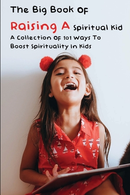 The Big Book Of Raising A Spiritual Kid: A Collection Of 101 Ways To Boost Spirituality In Kids: Spirituality Books For Beginers
