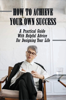 How To Achieve Your Own Success: A Practical Guide With Helpful Advice For Designing Your Life: Self Improvement Books
